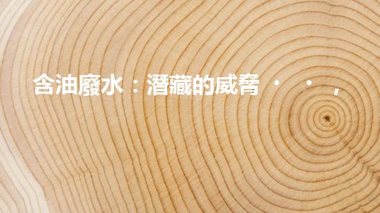 含油廢水：潛藏的威脅，如何化解？